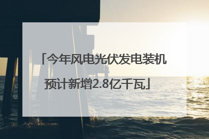 今年风电光伏发电装机预计新增2.8亿千瓦