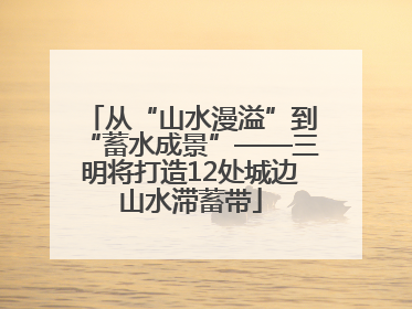 从“山水漫溢”到“蓄水成景”——三明将打造12处城边山水滞蓄带