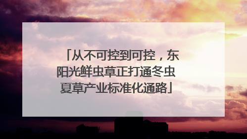 从不可控到可控，东阳光鲜虫草正打通冬虫夏草产业标准化通路