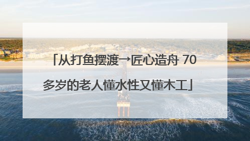 从打鱼摆渡→匠心造舟 70多岁的老人懂水性又懂木工
