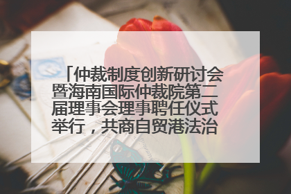 仲裁制度创新研讨会暨海南国际仲裁院第二届理事会理事聘任仪式举行，共商自贸港法治建设新路径