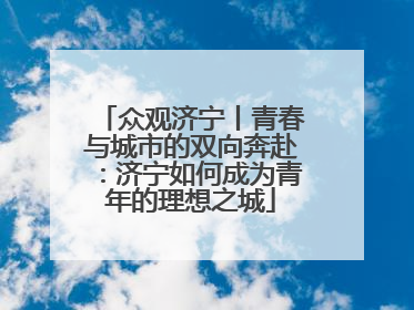 众观济宁丨青春与城市的双向奔赴：济宁如何成为青年的理想之城