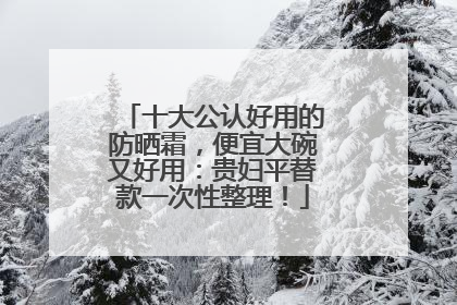 十大公认好用的防晒霜，便宜大碗又好用：贵妇平替款一次性整理！