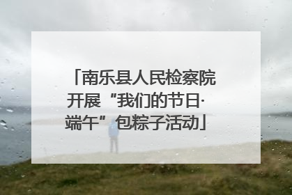 南乐县人民检察院开展“我们的节日·端午”包粽子活动