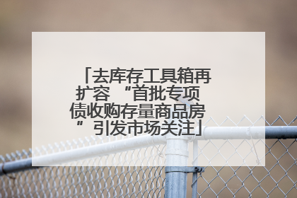 去库存工具箱再扩容 “首批专项债收购存量商品房”引发市场关注