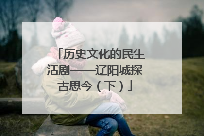 历史文化的民生活剧——辽阳城探古思今（下）