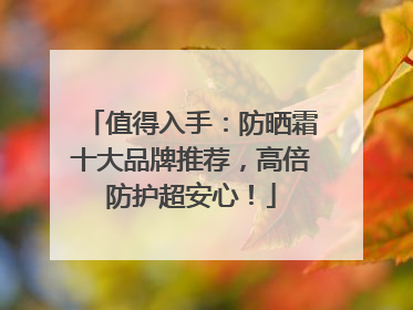值得入手：防晒霜十大品牌推荐，高倍防护超安心！