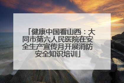 健康中国看山西：大同市第六人民医院在安全生产宣传月开展消防安全知识培训