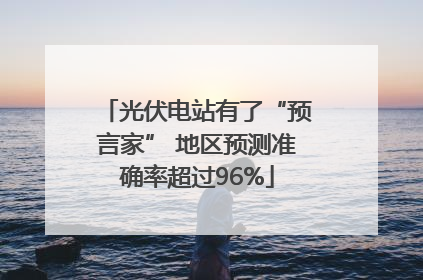 光伏电站有了“预言家” 地区预测准确率超过96%