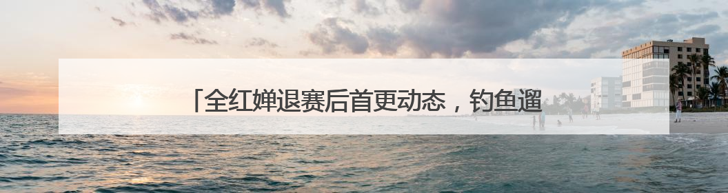 全红婵退赛后首更动态，钓鱼遛狗吃美食，还是一样古灵精怪