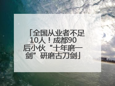 全国从业者不足10人！成都90后小伙“十年磨一剑”研磨古刀剑