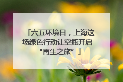 六五环境日，上海这场绿色行动让空瓶开启 “再生之旅”