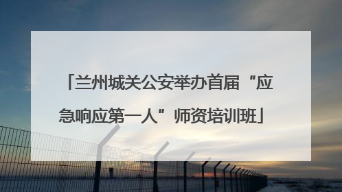 兰州城关公安举办首届“应急响应第一人”师资培训班