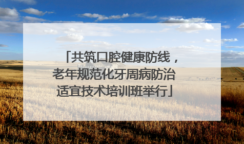 共筑口腔健康防线，老年规范化牙周病防治适宜技术培训班举行