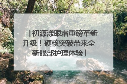 初源漾眼霜重磅革新升级！硬核突破带来全新眼部护理体验