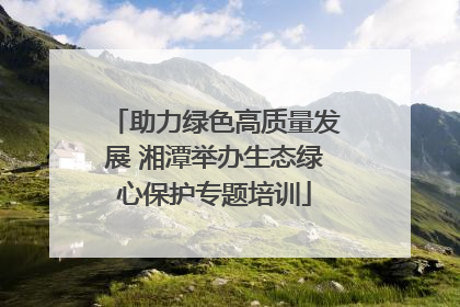 助力绿色高质量发展 湘潭举办生态绿心保护专题培训