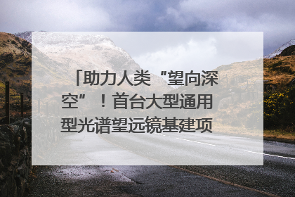 助力人类“望向深空”！首台大型通用型光谱望远镜基建项目破土动工