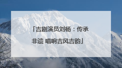 吉剧演员刘杨：传承非遗 唱响吉风吉韵
