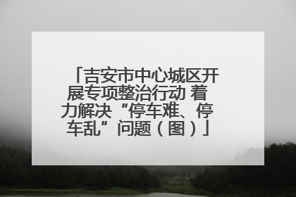 吉安市中心城区开展专项整治行动 着力解决“停车难、停车乱”问题（图）