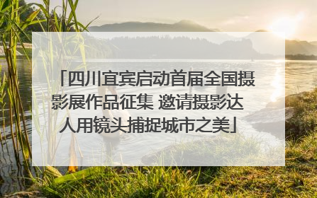 四川宜宾启动首届全国摄影展作品征集 邀请摄影达人用镜头捕捉城市之美