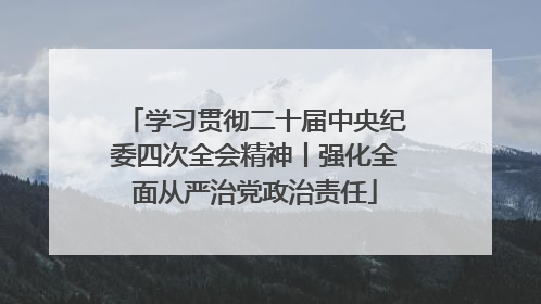 学习贯彻二十届中央纪委四次全会精神丨强化全面从严治党政治责任