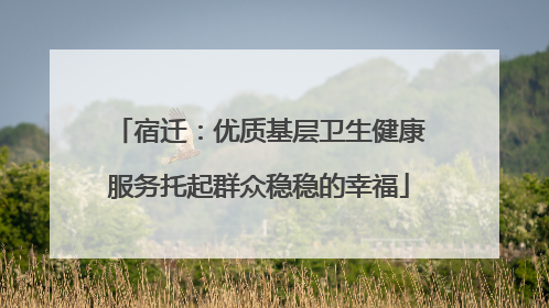 宿迁：优质基层卫生健康服务托起群众稳稳的幸福