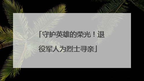 守护英雄的荣光！退役军人为烈士寻亲