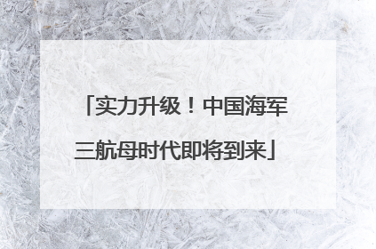 实力升级！中国海军三航母时代即将到来