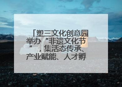 塑三文化创意园举办“非遗文化节”，集活态传承、产业赋能、人才孵化于一体