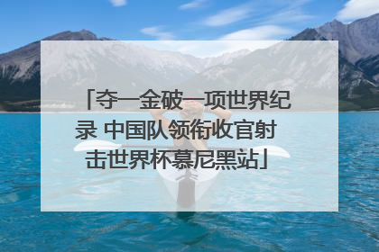 夺一金破一项世界纪录 中国队领衔收官射击世界杯慕尼黑站