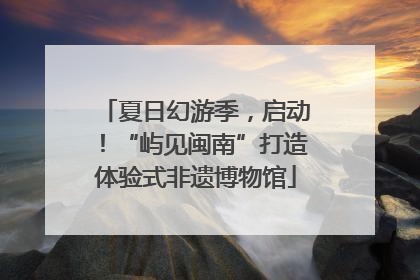 夏日幻游季，启动！“屿见闽南”打造体验式非遗博物馆