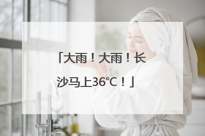 大雨！大雨！长沙马上36℃！