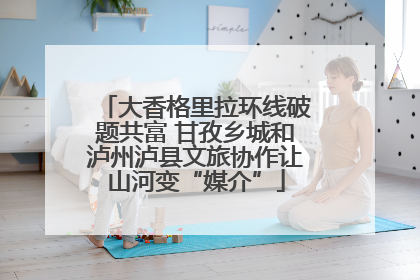 大香格里拉环线破题共富 甘孜乡城和泸州泸县文旅协作让山河变“媒介”