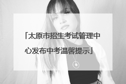 太原市招生考试管理中心发布中考温馨提示