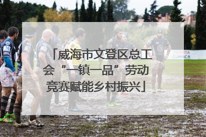 威海市文登区总工会“一镇一品”劳动竞赛赋能乡村振兴