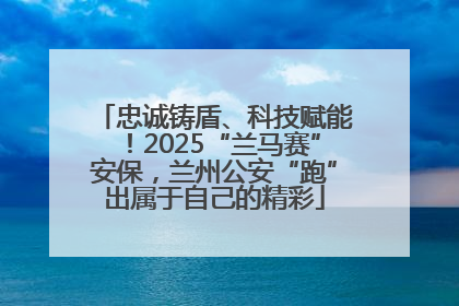 忠诚铸盾、科技赋能！2025“兰马赛”安保，兰州公安“跑”出属于自己的精彩