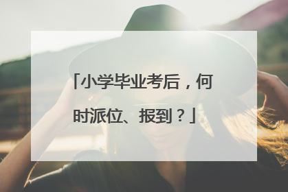 小学毕业考后，何时派位、报到？