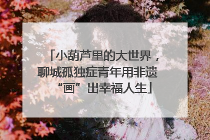 小葫芦里的大世界，聊城孤独症青年用非遗“画”出幸福人生