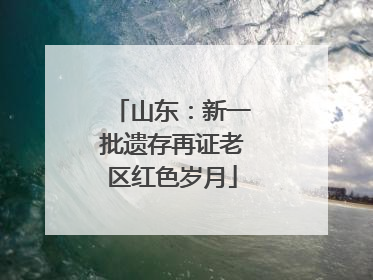 山东：新一批遗存再证老区红色岁月