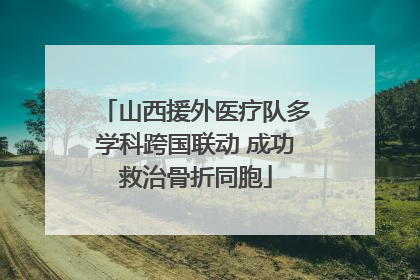 山西援外医疗队多学科跨国联动 成功救治骨折同胞
