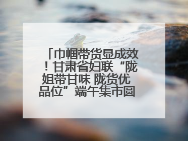 巾帼带货显成效！甘肃省妇联“陇姐带甘味 陇货优品位”端午集市圆满收官