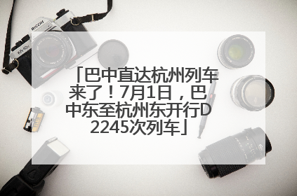巴中直达杭州列车来了！7月1日，巴中东至杭州东开行D2245次列车