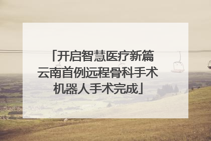 开启智慧医疗新篇 云南首例远程骨科手术机器人手术完成