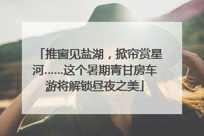 推窗见盐湖，掀帘赏星河……这个暑期青甘房车游将解锁昼夜之美