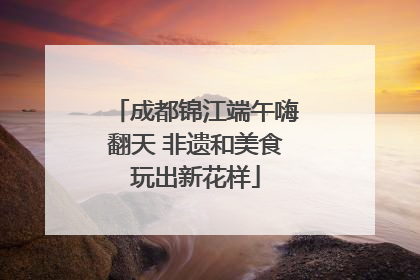 成都锦江端午嗨翻天 非遗和美食玩出新花样