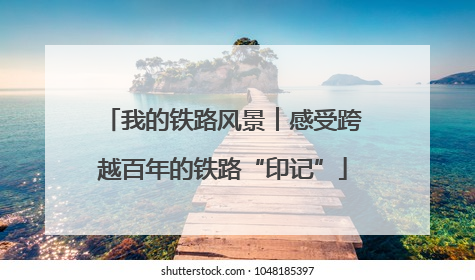我的铁路风景︱感受跨越百年的铁路“印记”