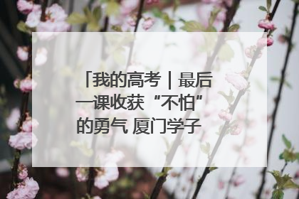 我的高考｜最后一课收获“不怕”的勇气 厦门学子万里同风赴新程