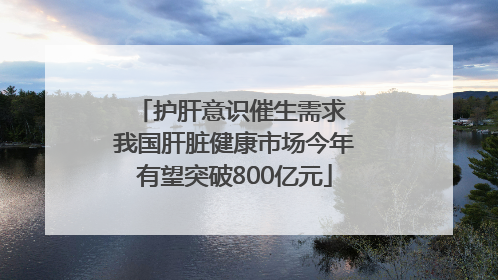 护肝意识催生需求 我国肝脏健康市场今年有望突破800亿元