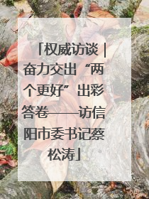 权威访谈｜奋力交出“两个更好”出彩答卷——访信阳市委书记蔡松涛
