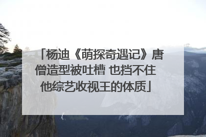 杨迪《萌探奇遇记》唐僧造型被吐槽 也挡不住他综艺收视王的体质